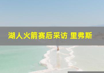 湖人火箭赛后采访 里弗斯